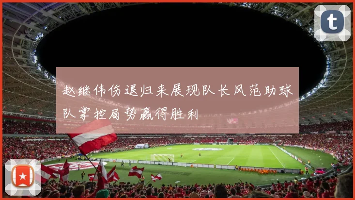 赵继伟伤退归来展现队长风范助球队掌控局势赢得胜利