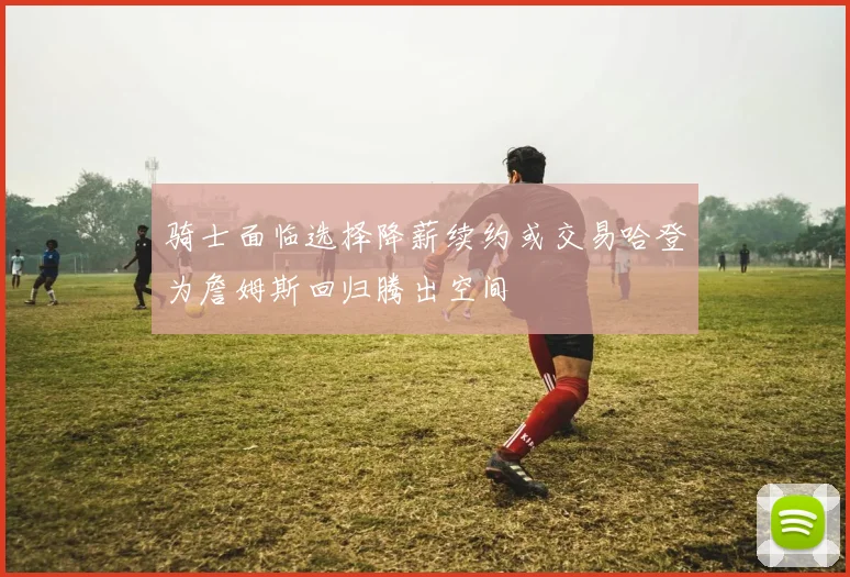 骑士面临选择降薪续约或交易哈登为詹姆斯回归腾出空间