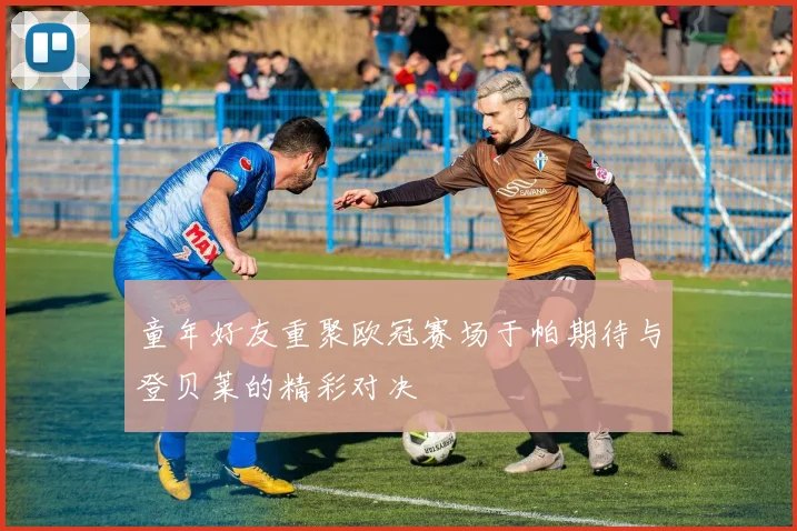童年好友重聚欧冠赛场于帕期待与登贝莱的精彩对决