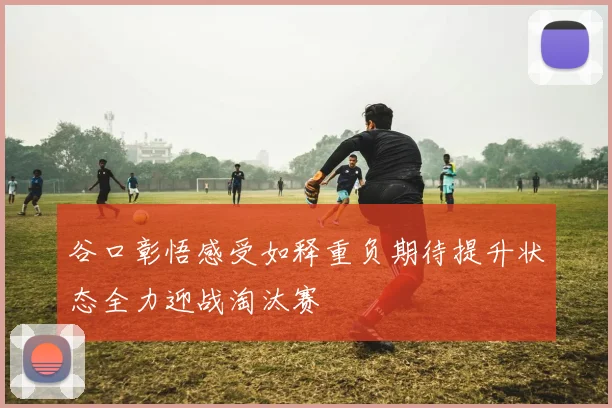 谷口彰悟感受如释重负期待提升状态全力迎战淘汰赛