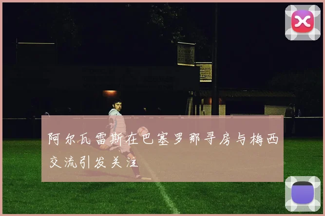 阿尔瓦雷斯在巴塞罗那寻房与梅西交流引发关注