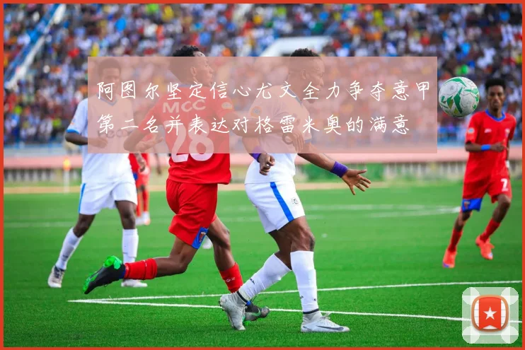 阿图尔坚定信心尤文全力争夺意甲第二名并表达对格雷米奥的满意
