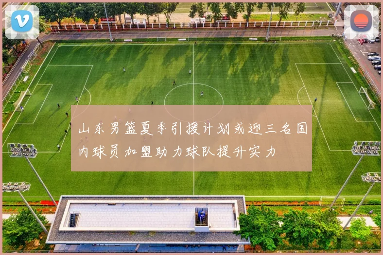山东男篮夏季引援计划或迎三名国内球员加盟助力球队提升实力
