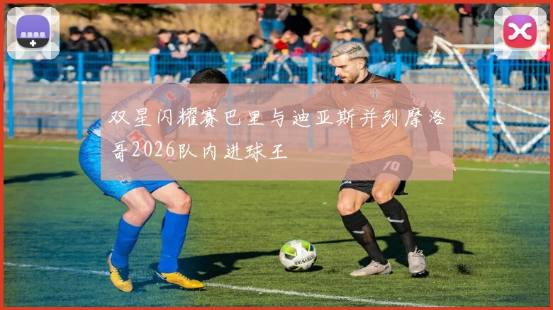 双星闪耀赛巴里与迪亚斯并列摩洛哥2026队内进球王