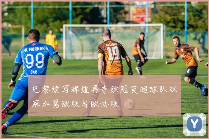 巴黎续写辉煌再夺欧冠英超球队双冠加冕欧联与欧协联