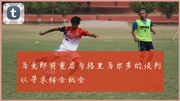 马竞即将重启与格里马尔多的谈判以寻求转会机会