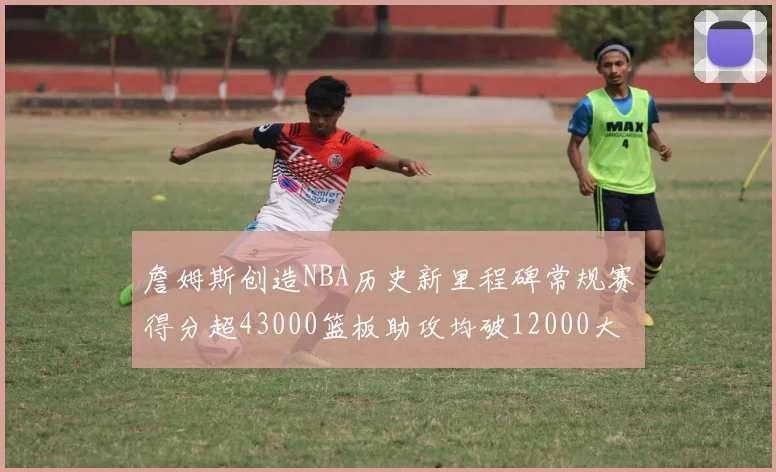 詹姆斯创造NBA历史新里程碑常规赛得分超43000篮板助攻均破12000大关
