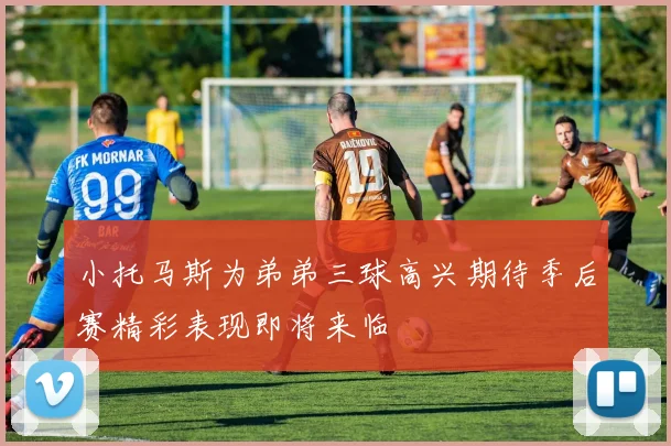 小托马斯为弟弟三球高兴期待季后赛精彩表现即将来临