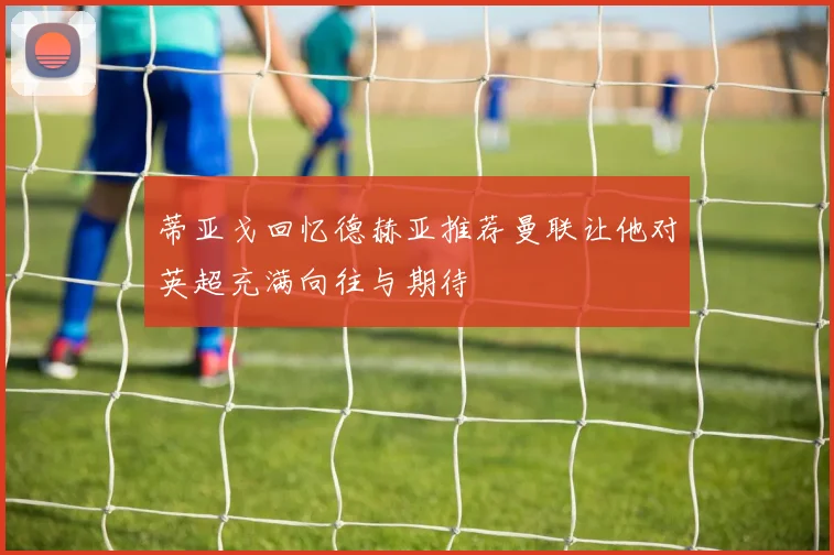 蒂亚戈回忆德赫亚推荐曼联让他对英超充满向往与期待
