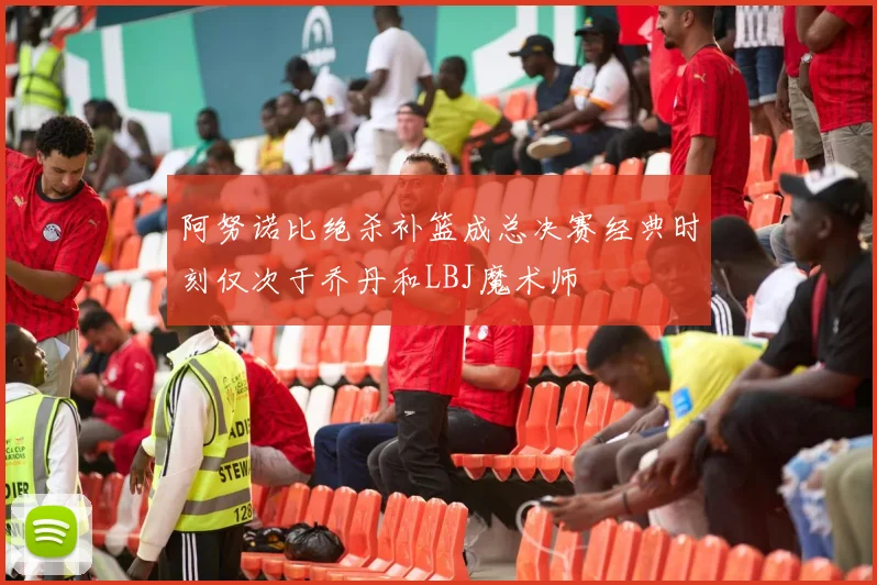 阿努诺比绝杀补篮成总决赛经典时刻仅次于乔丹和LBJ魔术师