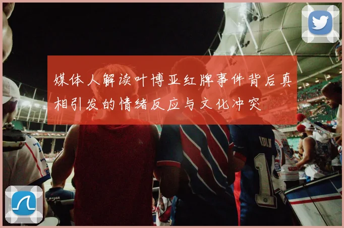 媒体人解读叶博亚红牌事件背后真相引发的情绪反应与文化冲突