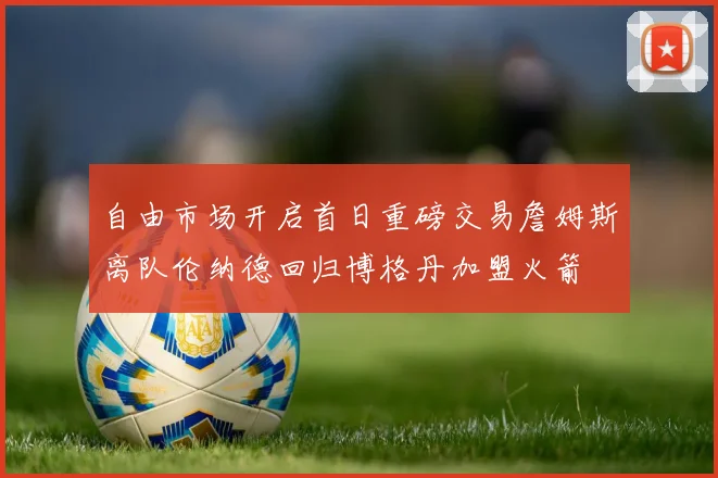 自由市场开启首日重磅交易詹姆斯离队伦纳德回归博格丹加盟火箭