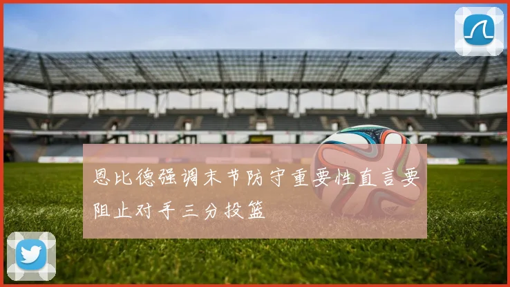 恩比德强调末节防守重要性直言要阻止对手三分投篮