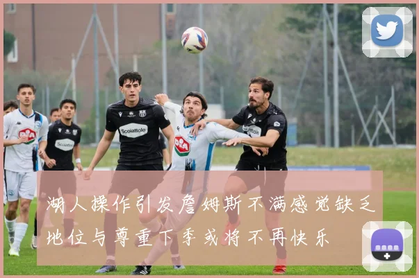 湖人操作引发詹姆斯不满感觉缺乏地位与尊重下季或将不再快乐