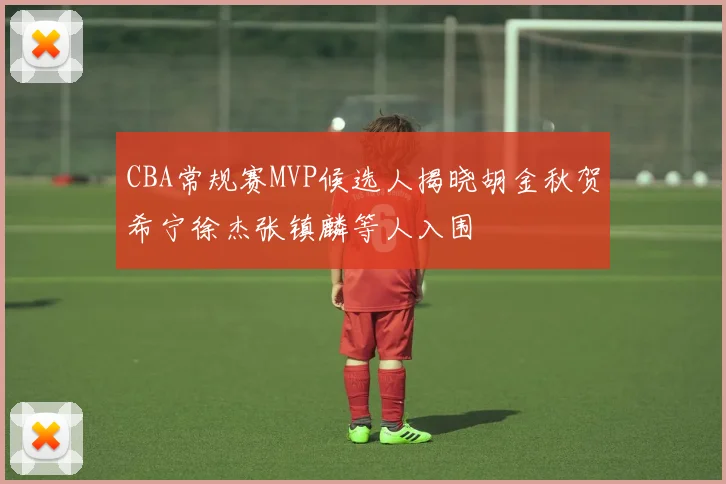 CBA常规赛MVP候选人揭晓胡金秋贺希宁徐杰张镇麟等人入围