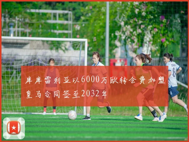 库库雷利亚以6000万欧转会费加盟皇马合同签至2032年