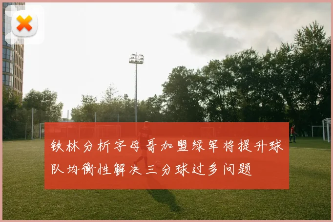 铁林分析字母哥加盟绿军将提升球队均衡性解决三分球过多问题