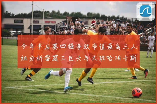 今年季后赛四强净效率值最高三人组分析雷霆三巨头与文班哈珀卡斯尔的表现对比