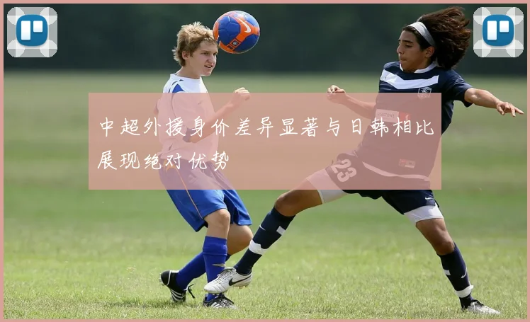 中超外援身价差异显著与日韩相比展现绝对优势