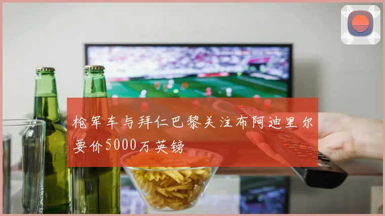 枪军车与拜仁巴黎关注布阿迪里尔要价5000万英镑
