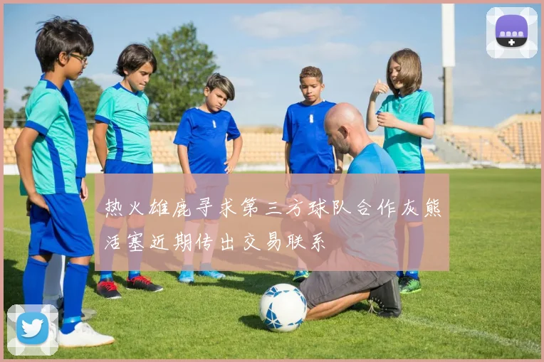 热火雄鹿寻求第三方球队合作灰熊活塞近期传出交易联系