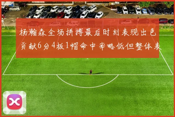 杨瀚森全场拼搏最后时刻表现出色贡献6分4板1帽命中率略低但整体表现令人满意