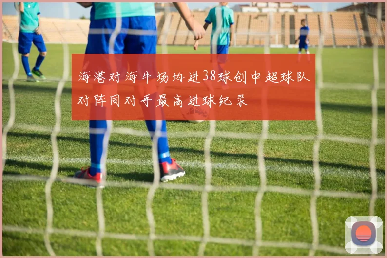 海港对海牛场均进38球创中超球队对阵同对手最高进球纪录