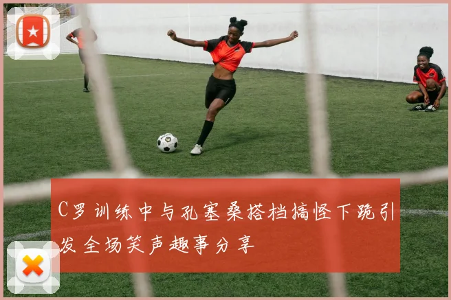 C罗训练中与孔塞桑搭档搞怪下跪引发全场笑声趣事分享