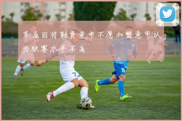 罗马旧将勒费重申不愿加盟意甲认为联赛水平不高